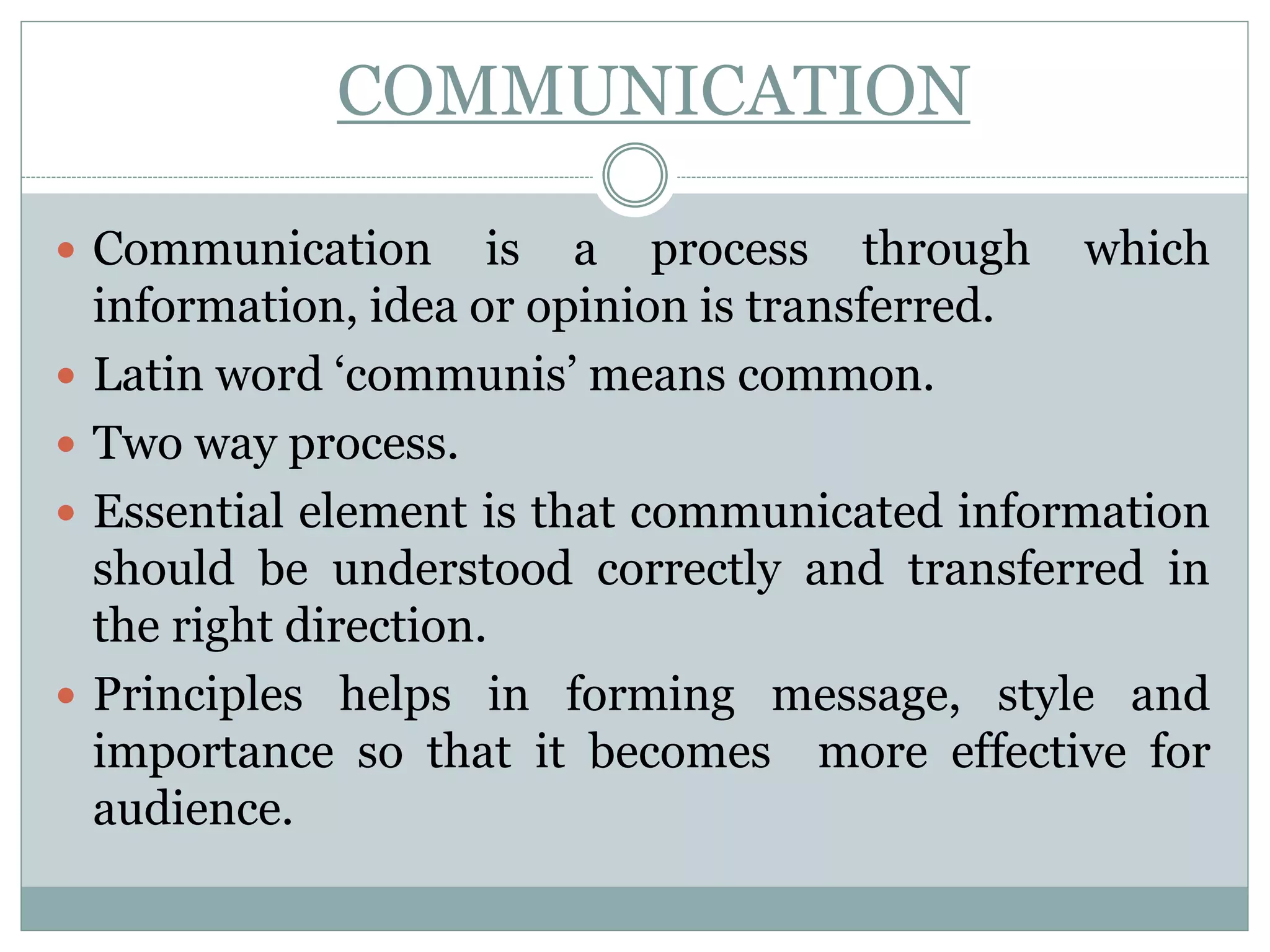 COMMUNICATION
 Communication is a process through which
information, idea or opinion is transferred.
 Latin word ‘communis’ means common.
 Two way process.
 Essential element is that communicated information
should be understood correctly and transferred in
the right direction.
 Principles helps in forming message, style and
importance so that it becomes more effective for
audience.
 