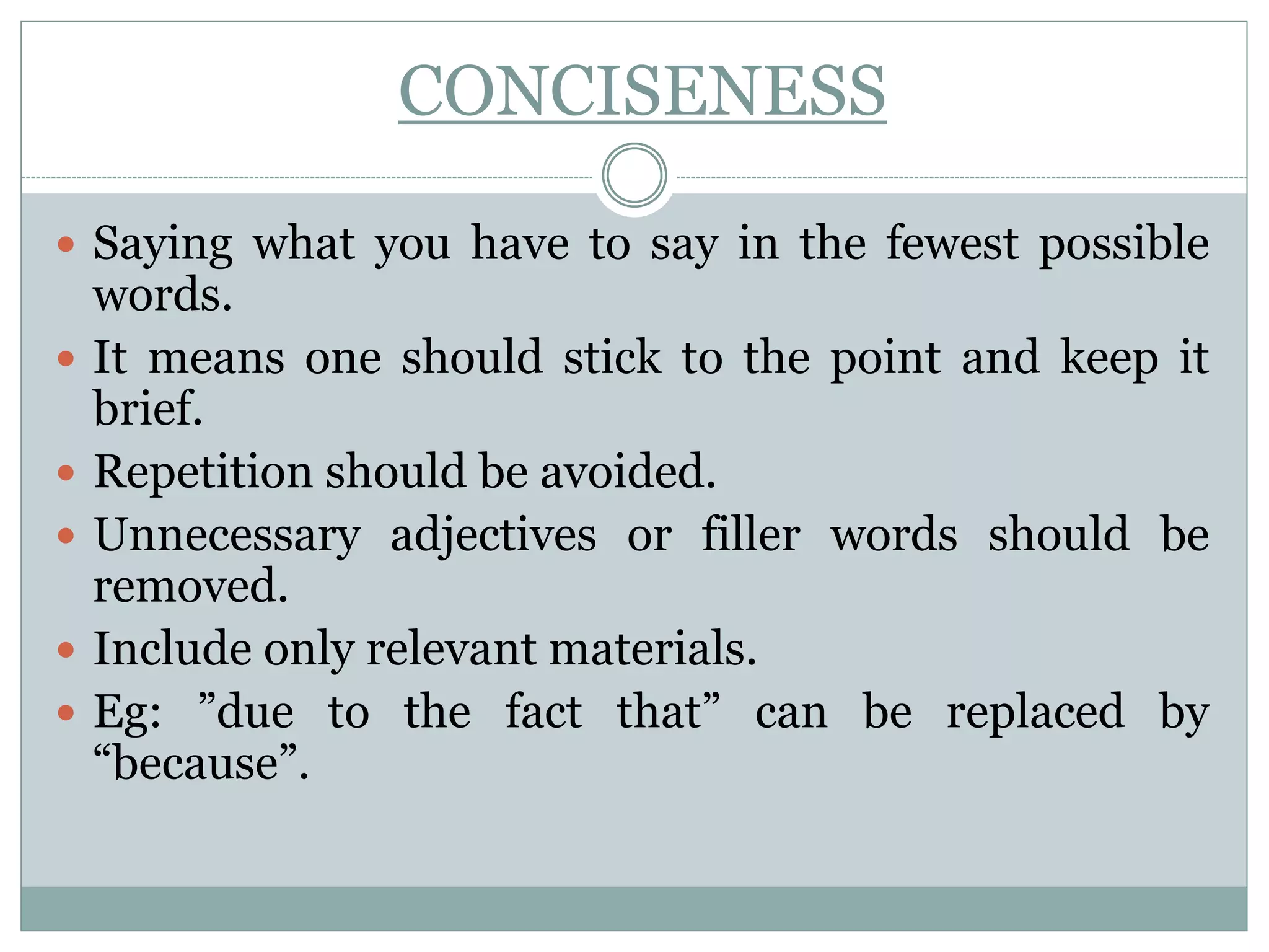 CONCISENESS
 Saying what you have to say in the fewest possible
words.
 It means one should stick to the point and keep it
brief.
 Repetition should be avoided.
 Unnecessary adjectives or filler words should be
removed.
 Include only relevant materials.
 Eg: ”due to the fact that” can be replaced by
“because”.
 