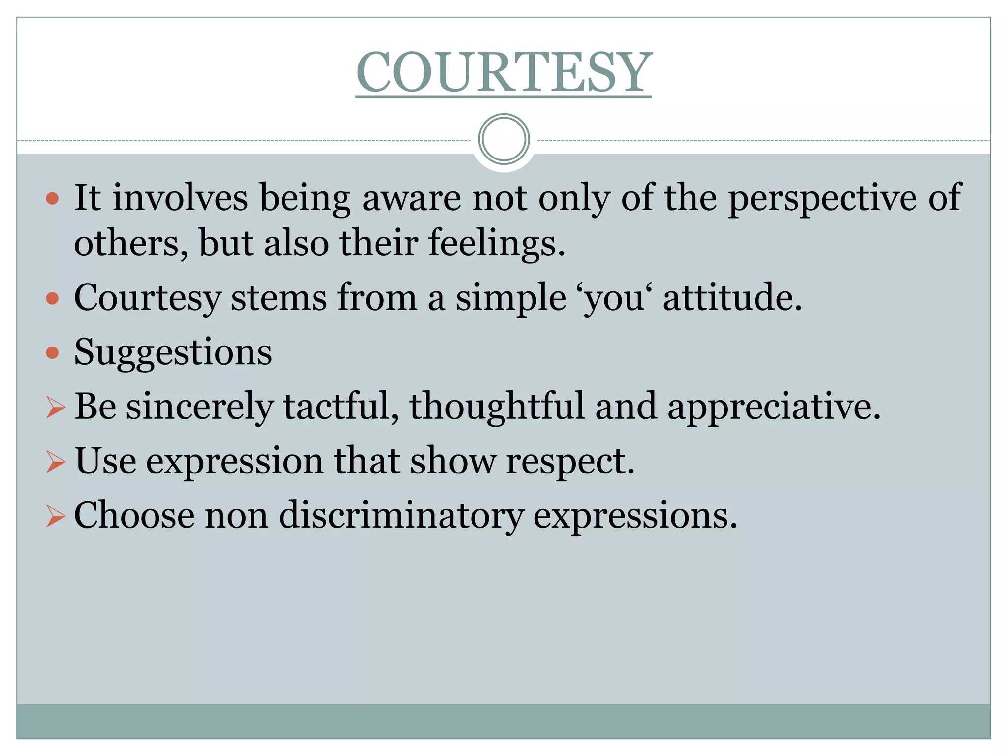 COURTESY
 It involves being aware not only of the perspective of
others, but also their feelings.
 Courtesy stems from a simple ‘you‘ attitude.
 Suggestions
Be sincerely tactful, thoughtful and appreciative.
Use expression that show respect.
Choose non discriminatory expressions.
 