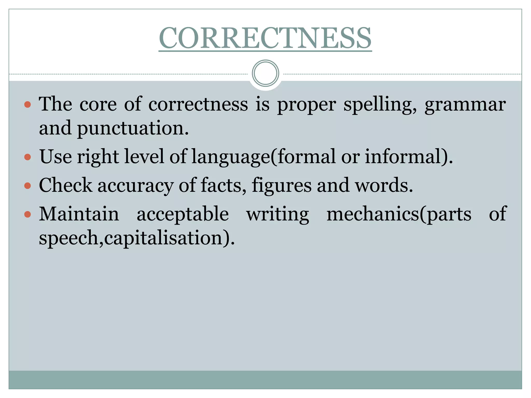 CORRECTNESS
 The core of correctness is proper spelling, grammar
and punctuation.
 Use right level of language(formal or informal).
 Check accuracy of facts, figures and words.
 Maintain acceptable writing mechanics(parts of
speech,capitalisation).
 