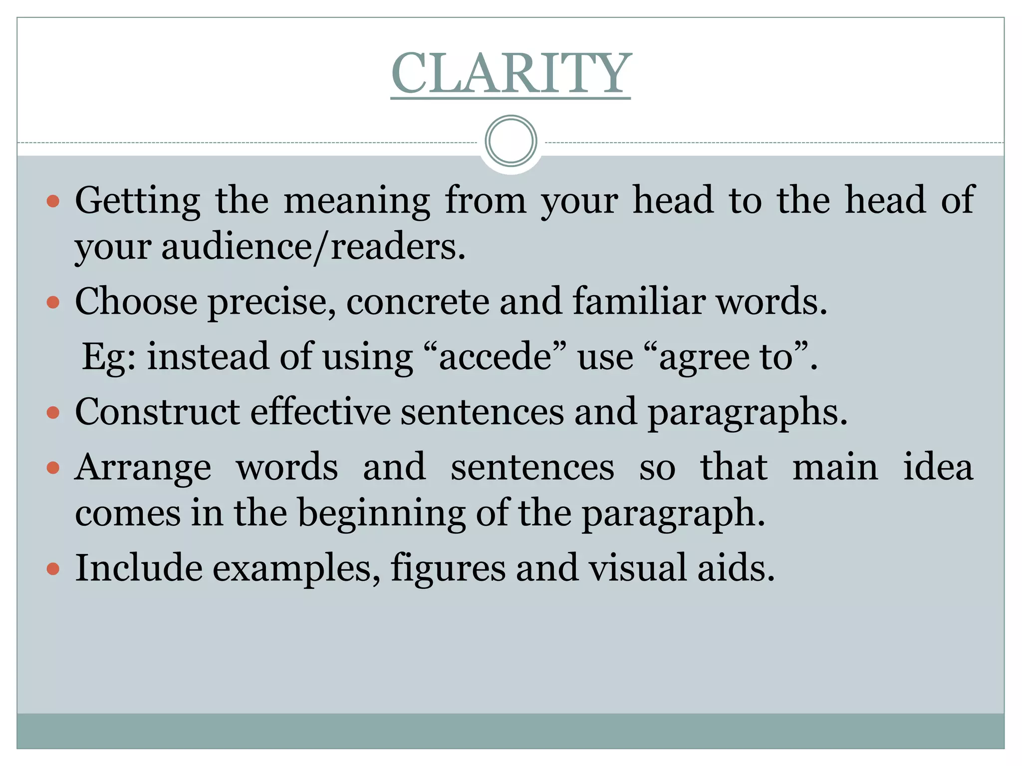 CLARITY
 Getting the meaning from your head to the head of
your audience/readers.
 Choose precise, concrete and familiar words.
Eg: instead of using “accede” use “agree to”.
 Construct effective sentences and paragraphs.
 Arrange words and sentences so that main idea
comes in the beginning of the paragraph.
 Include examples, figures and visual aids.
 