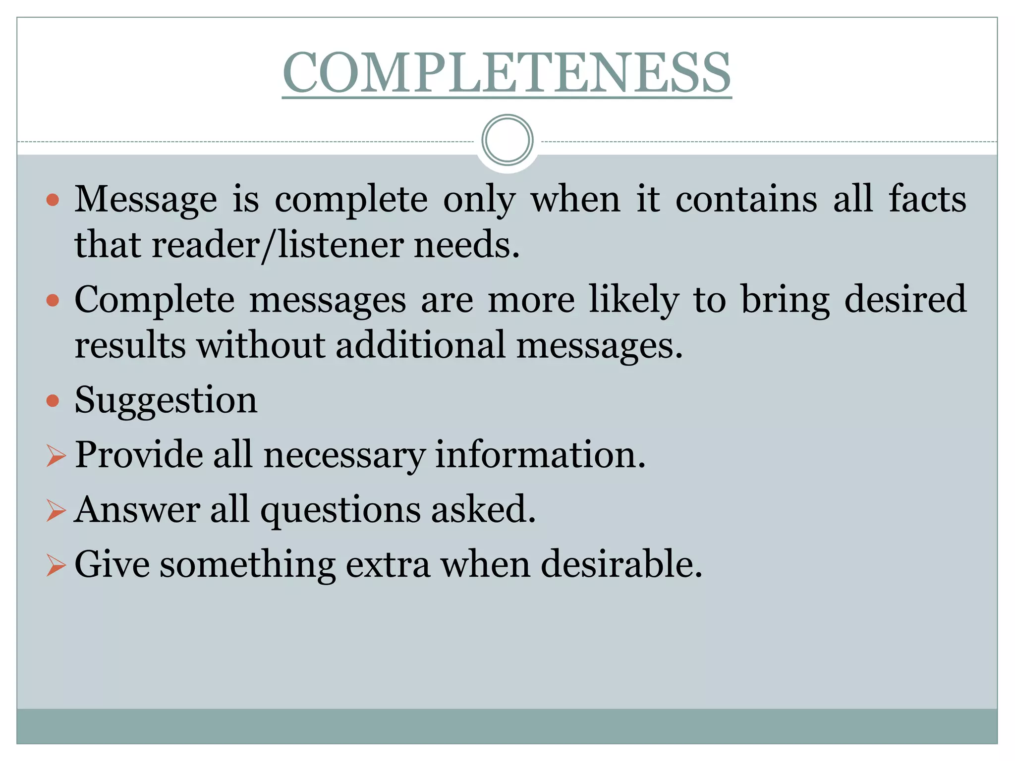 COMPLETENESS
 Message is complete only when it contains all facts
that reader/listener needs.
 Complete messages are more likely to bring desired
results without additional messages.
 Suggestion
Provide all necessary information.
Answer all questions asked.
Give something extra when desirable.
 