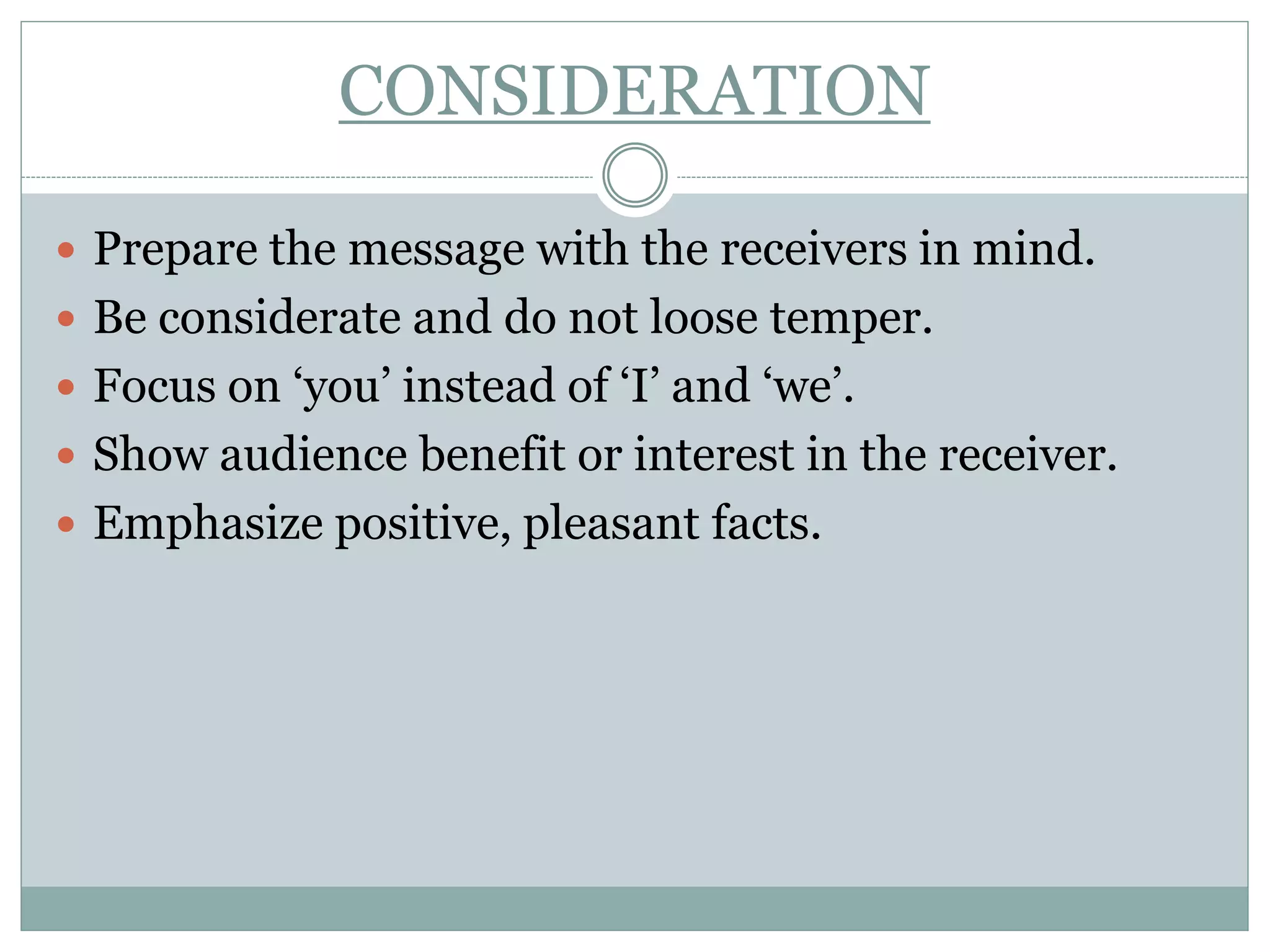 CONSIDERATION
 Prepare the message with the receivers in mind.
 Be considerate and do not loose temper.
 Focus on ‘you’ instead of ‘I’ and ‘we’.
 Show audience benefit or interest in the receiver.
 Emphasize positive, pleasant facts.
 