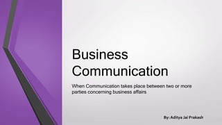 Business
Communication
When Communication takes place between two or more
parties concerning business affairs
By: Aditya Jai Prakash
 