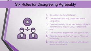 Six Rules for Disagreeing Agreeably
1. Give others the benefit of doubt.
2. Listen to learn and truly understand others
perspective.
3. Take responsibility for our own feelings. Make a
commitment to respond using “I” statements
only.
4. Use a cushion: “I appreciate your point of view.”
5. Eliminate the word “but” or “however” from our
vocabulary.
6. State our point of view or opinion with relevant
and factual evidence.
 