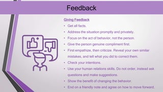 Feedback
Giving Feedback
• Get all facts.
• Address the situation promptly and privately.
• Focus on the act of behavior, not the person.
• Give the person genuine compliment first.
• First empathize, then criticize. Reveal your own similar
mistakes, and tell what you did to correct them.
• Check your intentions.
• Use your human relations skills. Do not order, instead ask
questions and make suggestions.
• Show the benefit of changing the behavior.
• End on a friendly note and agree on how to move forward.
 