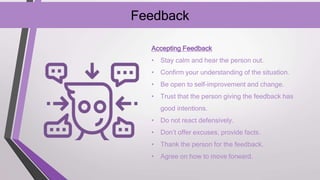Feedback
Accepting Feedback
• Stay calm and hear the person out.
• Confirm your understanding of the situation.
• Be open to self-improvement and change.
• Trust that the person giving the feedback has
good intentions.
• Do not react defensively.
• Don’t offer excuses, provide facts.
• Thank the person for the feedback.
• Agree on how to move forward.
 
