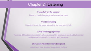 Chapter 2 | Listening
Focus fully on the speaker
Focus on body language and non-verbal cues
Avoid interrupting
Listening is not the same as waiting for your turn to talk
Avoid seeming judgmental
The most difficult communication, when successfully executed, can lead to the most
unlikely and profound connection with someone
Show your interest in what's being said
make sure your posture is open and inviting
 