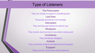Type of Listeners
The Preoccupied
They are mostly occupied in something else
Lost Ones
Physically present but not mentally
Interrupters
They are focused instead on what to say
Whatevers
They remain aloof and don’t care what is being said
Combatives
They will always disagree
Analysts
They constantly analyze and behave like therapists
Engagers
These are the consciously aware listeners
 