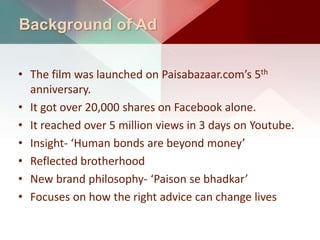 Background of Ad
• The film was launched on Paisabazaar.com’s 5th
anniversary.
• It got over 20,000 shares on Facebook alone.
• It reached over 5 million views in 3 days on Youtube.
• Insight- ‘Human bonds are beyond money’
• Reflected brotherhood
• New brand philosophy- ‘Paison se bhadkar’
• Focuses on how the right advice can change lives
 