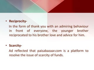 • Reciprocity-
In the form of thank you with an admiring behaviour
in front of everyone, the younger brother
reciprocated to his brother love and advice for him.
• Scarcity-
Ad reflected that paisabazaar.com is a platform to
resolve the issue of scarcity of funds.
 