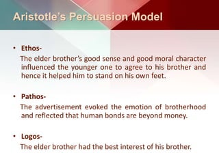 Aristotle’s Persuasion Model
• Ethos-
The elder brother’s good sense and good moral character
influenced the younger one to agree to his brother and
hence it helped him to stand on his own feet.
• Pathos-
The advertisement evoked the emotion of brotherhood
and reflected that human bonds are beyond money.
• Logos-
The elder brother had the best interest of his brother.
 