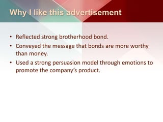 Why I like this advertisement
• Reflected strong brotherhood bond.
• Conveyed the message that bonds are more worthy
than money.
• Used a strong persuasion model through emotions to
promote the company’s product.
 