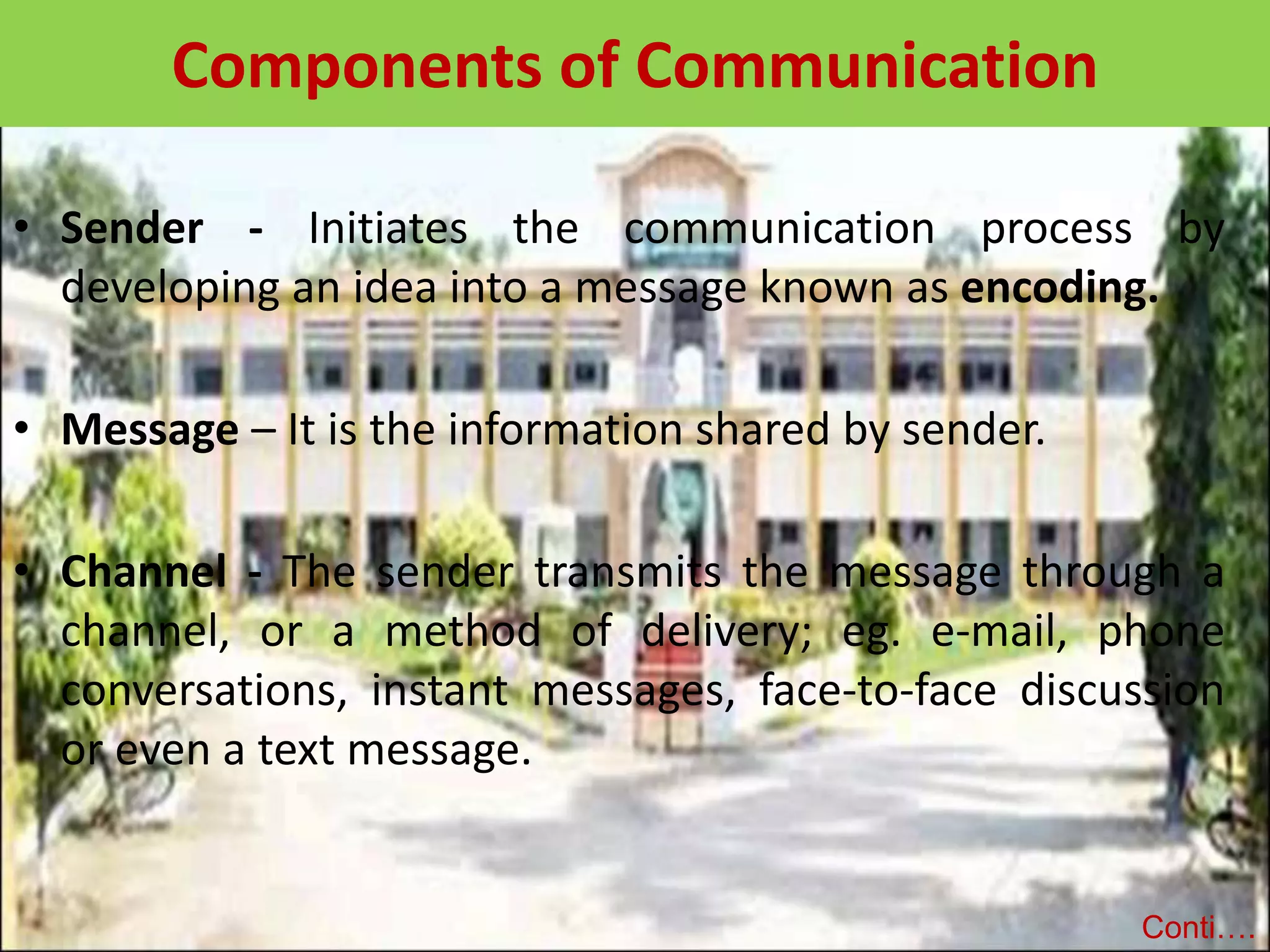 Components of Communication
• Sender - Initiates the communication process by
developing an idea into a message known as encoding.
• Message – It is the information shared by sender.
• Channel - The sender transmits the message through a
channel, or a method of delivery; eg. e-mail, phone
conversations, instant messages, face-to-face discussion
or even a text message.
Conti….
 