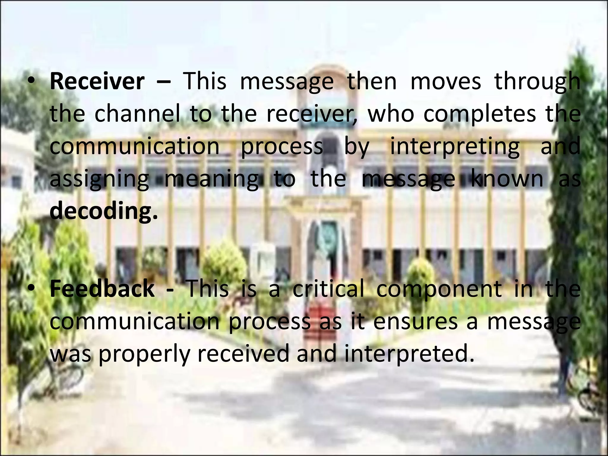 • Receiver – This message then moves through
the channel to the receiver, who completes the
communication process by interpreting and
assigning meaning to the message known as
decoding.
• Feedback - This is a critical component in the
communication process as it ensures a message
was properly received and interpreted.
 