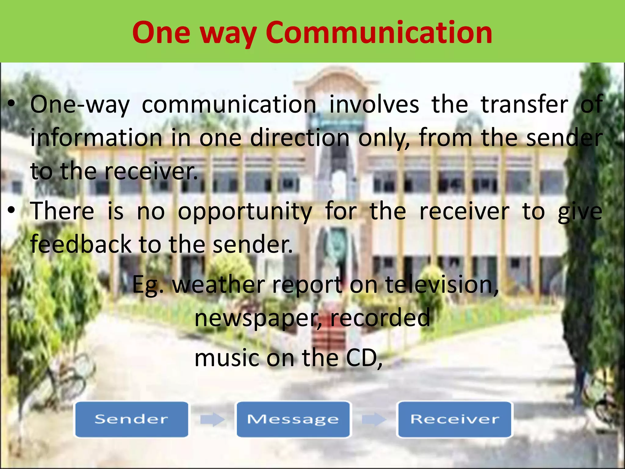 One way Communication
• One-way communication involves the transfer of
information in one direction only, from the sender
to the receiver.
• There is no opportunity for the receiver to give
feedback to the sender.
Eg. weather report on television,
newspaper, recorded
music on the CD,
 