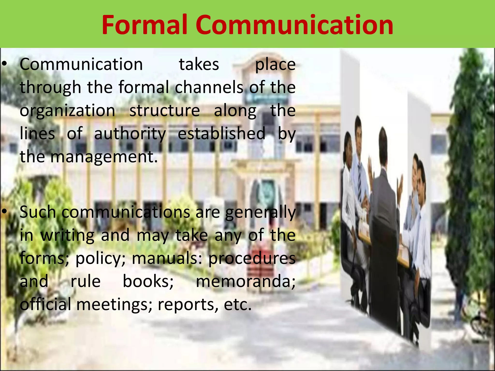 • Communication takes place
through the formal channels of the
organization structure along the
lines of authority established by
the management.
• Such communications are generally
in writing and may take any of the
forms; policy; manuals: procedures
and rule books; memoranda;
official meetings; reports, etc.
Formal Communication
 