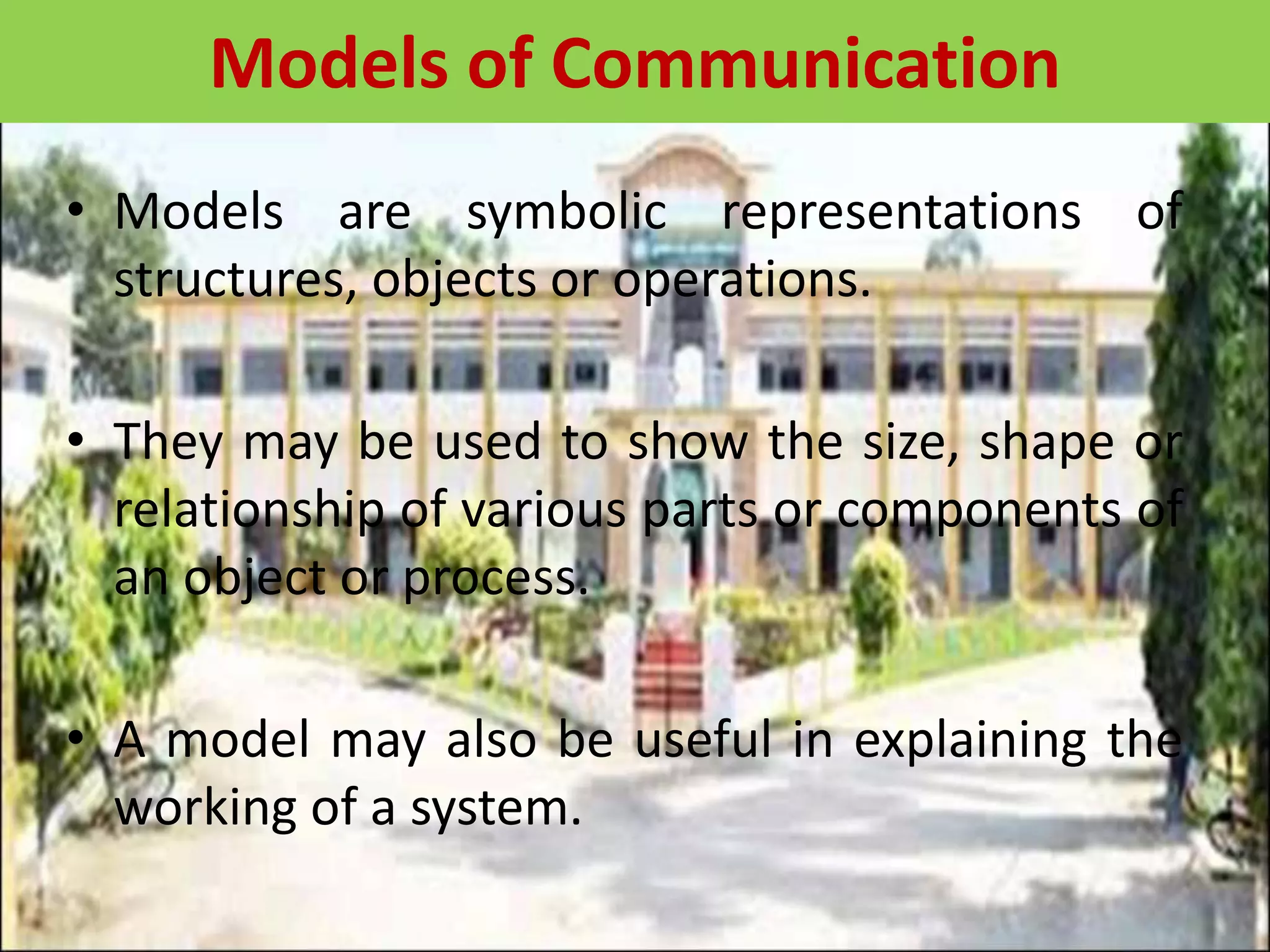 • Models are symbolic representations of
structures, objects or operations.
• They may be used to show the size, shape or
relationship of various parts or components of
an object or process.
• A model may also be useful in explaining the
working of a system.
Models of Communication
 