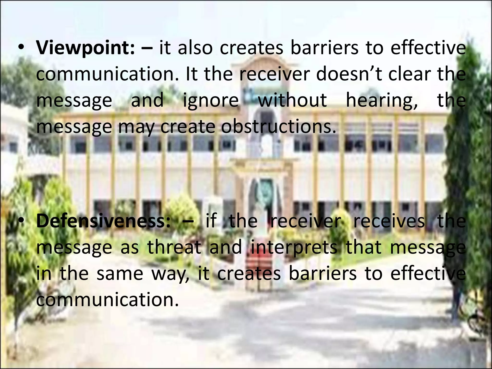 • Viewpoint: – it also creates barriers to effective
communication. It the receiver doesn’t clear the
message and ignore without hearing, the
message may create obstructions.
• Defensiveness: – if the receiver receives the
message as threat and interprets that message
in the same way, it creates barriers to effective
communication.
 