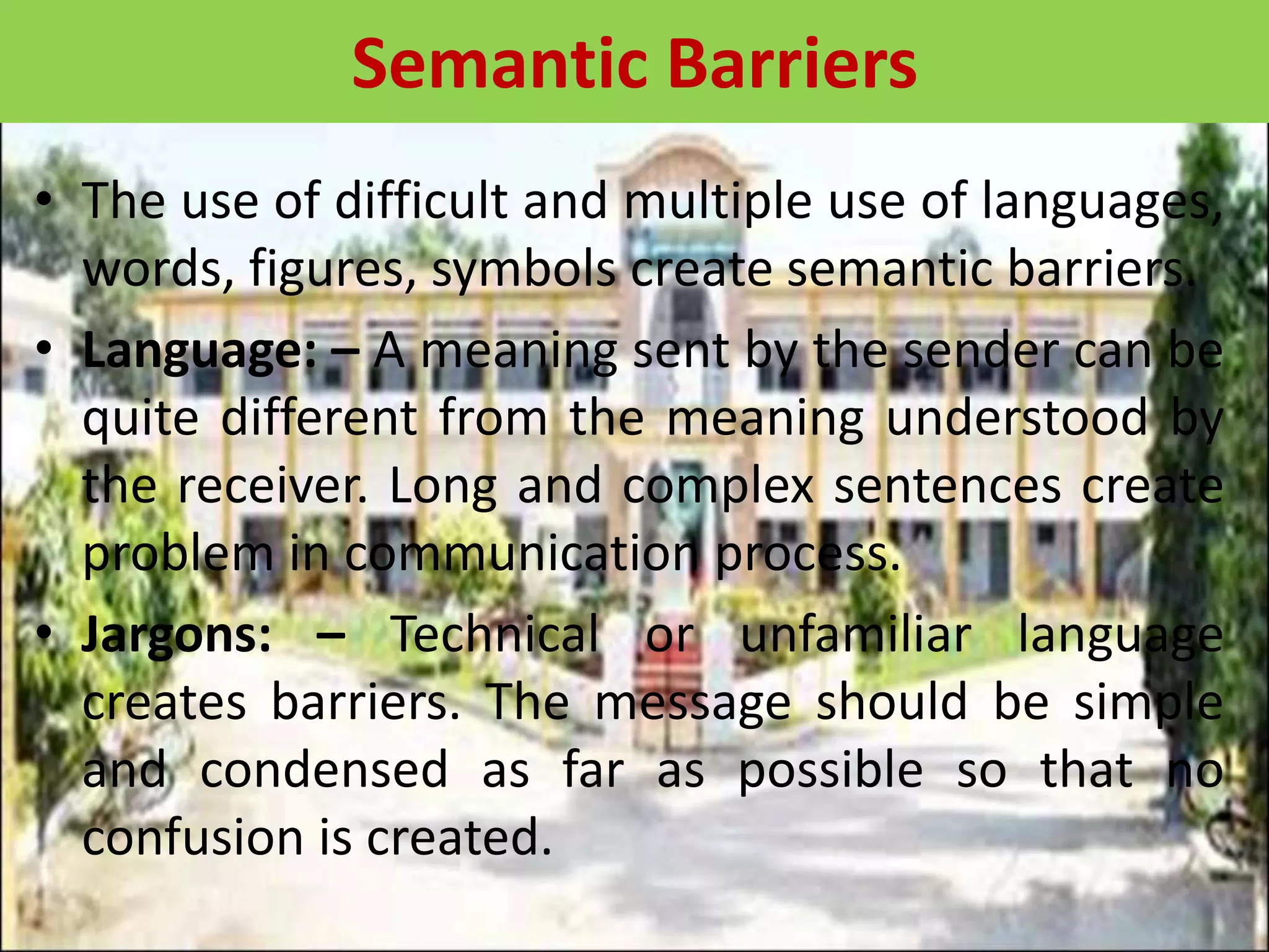 • The use of difficult and multiple use of languages,
words, figures, symbols create semantic barriers.
• Language: – A meaning sent by the sender can be
quite different from the meaning understood by
the receiver. Long and complex sentences create
problem in communication process.
• Jargons: – Technical or unfamiliar language
creates barriers. The message should be simple
and condensed as far as possible so that no
confusion is created.
Semantic Barriers
 