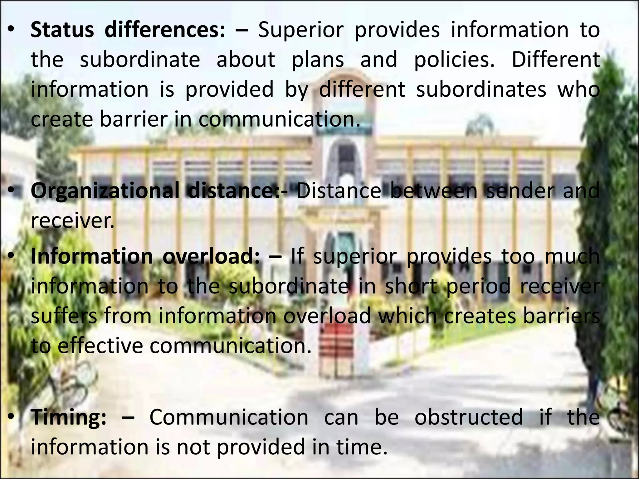 • Status differences: – Superior provides information to
the subordinate about plans and policies. Different
information is provided by different subordinates who
create barrier in communication.
• Organizational distance:- Distance between sender and
receiver.
• Information overload: – If superior provides too much
information to the subordinate in short period receiver
suffers from information overload which creates barriers
to effective communication.
• Timing: – Communication can be obstructed if the
information is not provided in time.
 