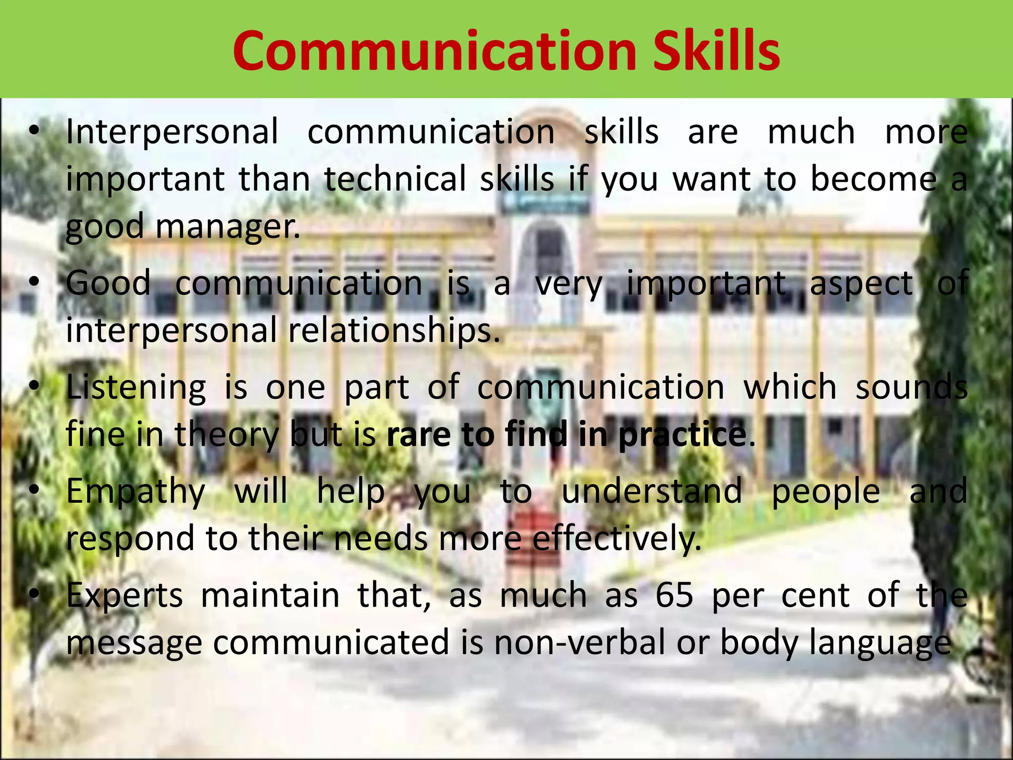 • Interpersonal communication skills are much more
important than technical skills if you want to become a
good manager.
• Good communication is a very important aspect of
interpersonal relationships.
• Listening is one part of communication which sounds
fine in theory but is rare to find in practice.
• Empathy will help you to understand people and
respond to their needs more effectively.
• Experts maintain that, as much as 65 per cent of the
message communicated is non-verbal or body language
Communication Skills
 