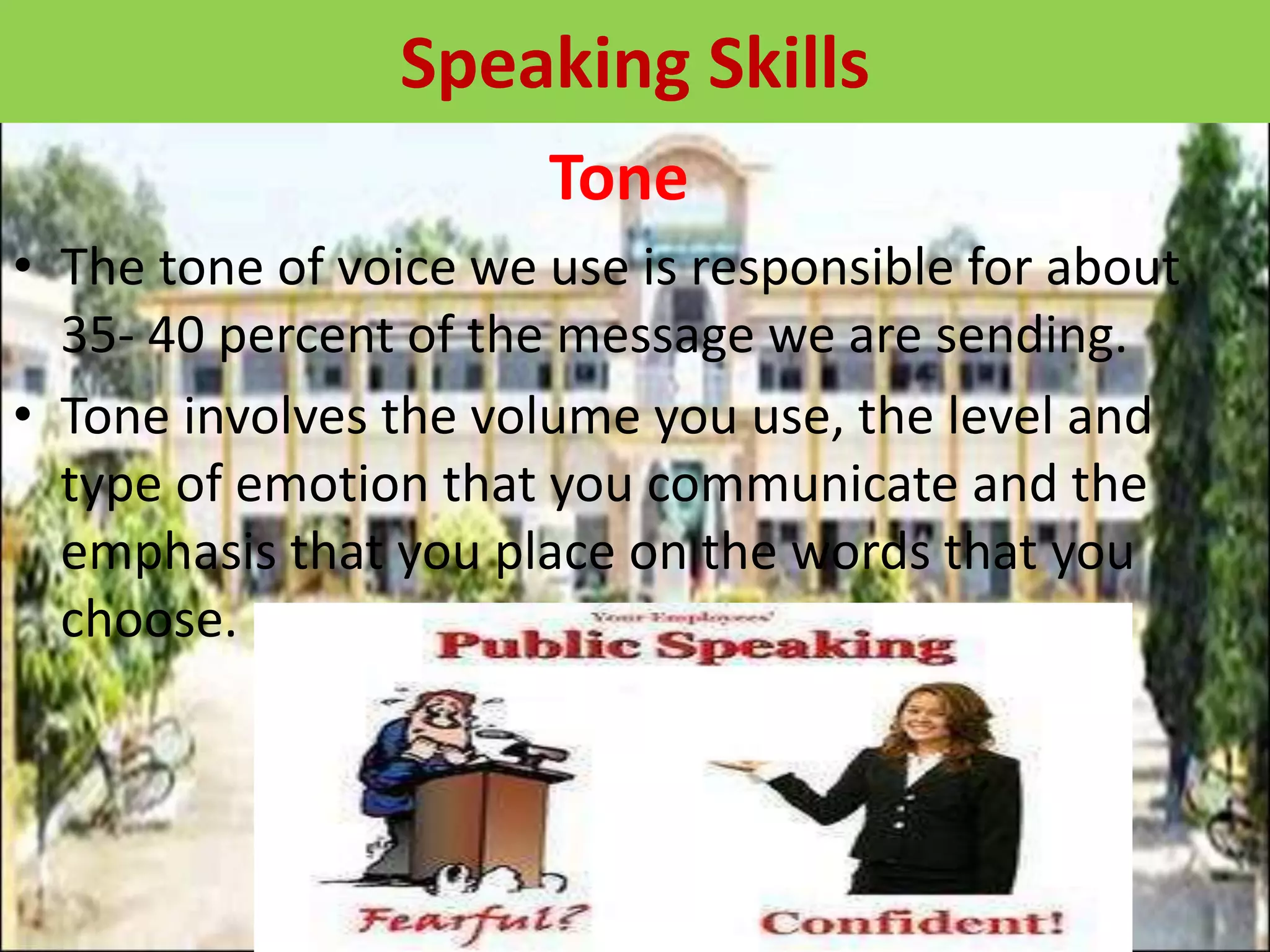 Tone
• The tone of voice we use is responsible for about
35- 40 percent of the message we are sending.
• Tone involves the volume you use, the level and
type of emotion that you communicate and the
emphasis that you place on the words that you
choose.
Speaking Skills
 
