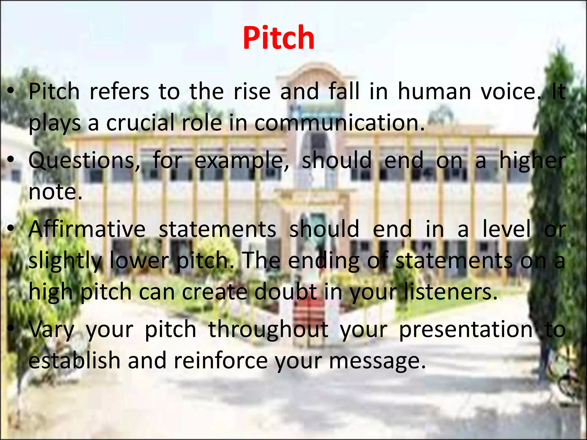 Pitch
• Pitch refers to the rise and fall in human voice. It
plays a crucial role in communication.
• Questions, for example, should end on a higher
note.
• Affirmative statements should end in a level or
slightly lower pitch. The ending of statements on a
high pitch can create doubt in your listeners.
• Vary your pitch throughout your presentation to
establish and reinforce your message.
 