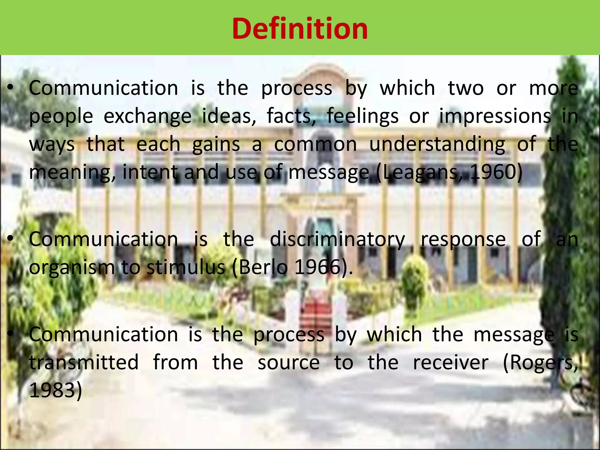 Definition
• Communication is the process by which two or more
people exchange ideas, facts, feelings or impressions in
ways that each gains a common understanding of the
meaning, intent and use of message (Leagans, 1960)
• Communication is the discriminatory response of an
organism to stimulus (Berlo 1966).
• Communication is the process by which the message is
transmitted from the source to the receiver (Rogers,
1983)
 