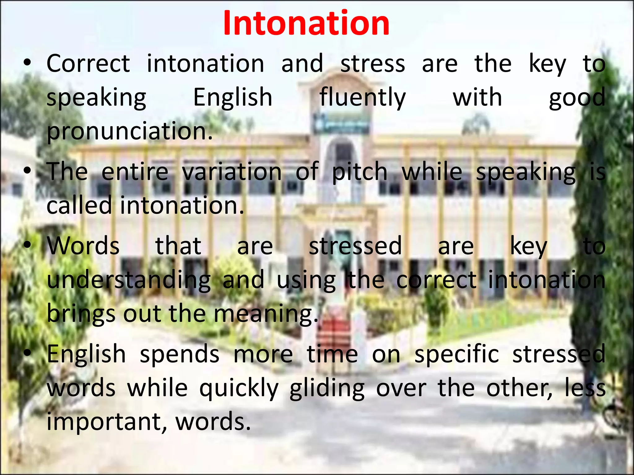 Intonation
• Correct intonation and stress are the key to
speaking English fluently with good
pronunciation.
• The entire variation of pitch while speaking is
called intonation.
• Words that are stressed are key to
understanding and using the correct intonation
brings out the meaning.
• English spends more time on specific stressed
words while quickly gliding over the other, less
important, words.
 