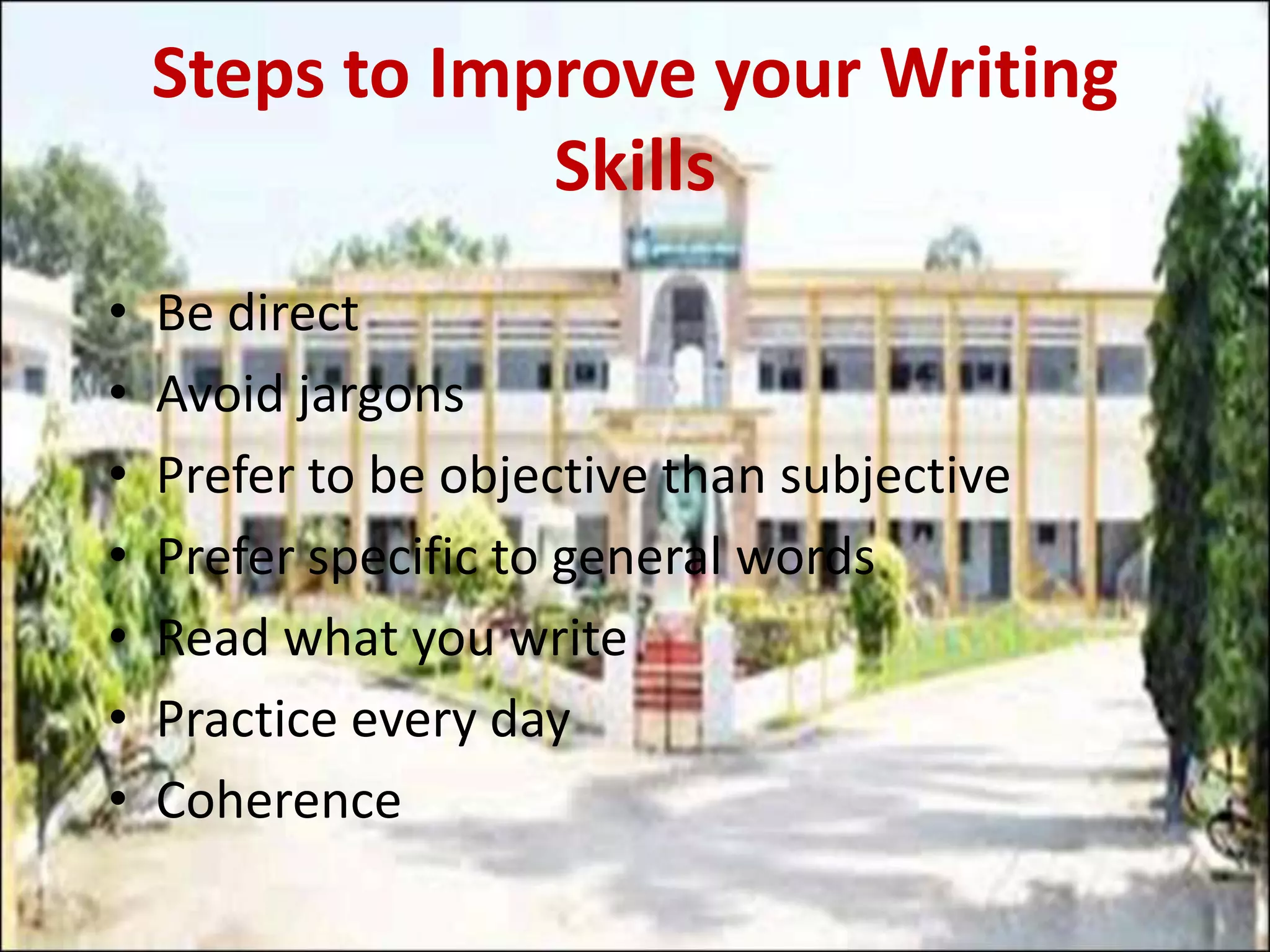 Steps to Improve your Writing
Skills
• Be direct
• Avoid jargons
• Prefer to be objective than subjective
• Prefer specific to general words
• Read what you write
• Practice every day
• Coherence
 