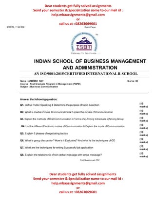 Dear students get fully solved assignments
Send your semester & Specialization name to our mail id :
help.mbaassignments@gmail.com
or
call us at : 08263069601
2/25/22, 11:22 AM Exam Paper
INDIAN SCHOOL OF BUSINESS MANAGEMENT
AND ADMINISTRATION
AN ISO 9001:2015CERTIFIED INTERNATIONALB-SCHOOL
Name : ANIMESH RAY Marks :80
Course : Post Graduate Program in Management (PGPM)
Subject : Business Communication
Answer the following question.
Q1. Define Public Speaking & Determine the purpose of topic Selection
Q2. What is media of mass Communication & Explain the modes of Communication
Q3. Explain the methods ofOral Communication in Terms ofa) Among Individuals b)Among Group
Q4. List the different Electronic modes of Communication & Explain the mode of Communication
Q5. Explain 7 phases of negotiating tactics
Q6. What is group discussion? How is it Evaluated? And what is the techniques of GD
Q7. What are the techniques for writing Successful job application
Q8. Explain the relationship of non-verbal message with verbal message?
Print Question with PDF
(10
marks)
(10
marks)
(10
marks)
(10
marks)
(10
marks)
(10
marks)
(10
marks)
(10
marks)
Dear students get fully solved assignments
Send your semester & Specialization name to our mail id :
help.mbaassignments@gmail.com
or
call us at : 08263069601
 