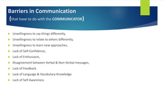 Barriers in Communication
(that have to do with the COMMUNICATOR)
 Unwillingness to say things differently,
 Unwillingness to relate to others differently,
 Unwillingness to learn new approaches,
 Lack of Self-Confidence,
 Lack of Enthusiasm,
 Disagreement between Verbal & Non-Verbal messages,
 Lack of Feedback
 Lack of Language & Vocabulary Knowledge
 Lack of Self Awareness
 