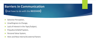 Barriers in Communication
(that have to do with the RECEIVER)
 Selective Perception,
 Unwillingness to Change,
 Lack of Interest in the Topic/Subject,
 Prejudice & Belief System,
 Personal Value System,
 Here and Now internal & external factors
 