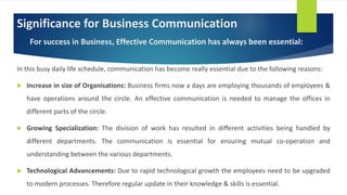 Significance for Business Communication
For success in Business, Effective Communication has always been essential:
In this busy daily life schedule, communication has become really essential due to the following reasons:
 Increase in size of Organisations: Business firms now a days are employing thousands of employees &
have operations around the circle. An effective communication is needed to manage the offices in
different parts of the circle.
 Growing Specialization: The division of work has resulted in different activities being handled by
different departments. The communication is essential for ensuring mutual co-operation and
understanding between the various departments.
 Technological Advancements: Due to rapid technological growth the employees need to be upgraded
to modern processes. Therefore regular update in their knowledge & skills is essential.
 