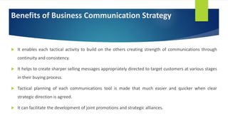 Benefits of Business Communication Strategy
 It enables each tactical activity to build on the others creating strength of communications through
continuity and consistency.
 It helps to create sharper selling messages appropriately directed to target customers at various stages
in their buying process.
 Tactical planning of each communications tool is made that much easier and quicker when clear
strategic direction is agreed.
 It can facilitate the development of joint promotions and strategic alliances.
 