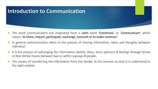 Introduction to Communication
 The word communication has originated from a Latin word ‘Communis’ or ‘Communicare’ which
means ‘to share, impart, participate, exchange, transmit or to make common’.
 In general communication refers to the process of sharing information, ideas and thoughts between
individual.
 It is the process of exchanging the information, beliefs, ideas, facts, opinions & feelings through Verbal
or Non Verbal means between two or within a group of people.
 The means of transferring the information from the sender to the receiver so that it is understood in
the right context.
 