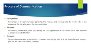 Process of Communication
 Input/Sender:
The sender or the communicator generates the message and conveys it to the receiver. He is the
source and the one who starts the communication.
 Message:
It is the idea, information, view, fact, feeling, etc. that is generated by the sender and is then intended
to be communicated further.
 Encoder:
The message generated by the sender is encoded symbolically such as in the form of words, pictures,
gestures, etc. before it is being conveyed.
 