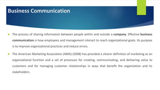 Business Communication
 The process of sharing information between people within and outside a company. Effective business
communication is how employees and management interact to reach organizational goals. Its purpose
is to improve organizational practices and reduce errors.
 The American Marketing Association (AMA) (2008) has provided a clearer definition of marketing as an
organizational function and a set of processes for creating, communicating, and delivering value to
customers and for managing customer relationships in ways that benefit the organization and its
stakeholders.
 