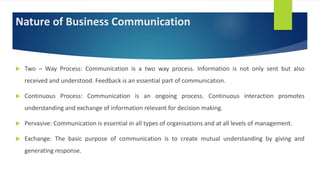 Nature of Business Communication
 Two – Way Process: Communication is a two way process. Information is not only sent but also
received and understood. Feedback is an essential part of communication.
 Continuous Process: Communication is an ongoing process. Continuous interaction promotes
understanding and exchange of information relevant for decision making.
 Pervasive: Communication is essential in all types of organisations and at all levels of management.
 Exchange: The basic purpose of communication is to create mutual understanding by giving and
generating response.
 