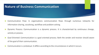 Nature of Business Communication
 Communication Flow: In organisations communication flows through numerous networks for
information sharing, socialising, workflow and problem solving.
 Dynamic Process: Communication is a dynamic process. It is characterised by continuous change,
activity or process.
 Goal Oriented: Communication is a goal oriented process. Both the sender and receiver should aware
of the goal of their communication.
 Communication is contextual. It differs according to the circumstances in which it occurs.
 