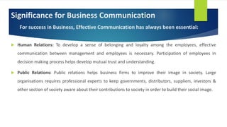 Significance for Business Communication
For success in Business, Effective Communication has always been essential:
 Human Relations: To develop a sense of belonging and loyalty among the employees, effective
communication between management and employees is necessary. Participation of employees in
decision making process helps develop mutual trust and understanding.
 Public Relations: Public relations helps business firms to improve their image in society. Large
organisations requires professional experts to keep governments, distributors, suppliers, investors &
other section of society aware about their contributions to society in order to build their social image.
 
