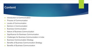 Content
 Introduction to Communication
 Process of Communication
 Levels of Communication
 Barriers in Communication
 Business Communication
 Nature of Business Communication
 Significance for Business Communication
 Challenges for Business Communication in India
 Business Communication Strategy
 Benefits of Business Communication Strategy
 Benefits of Business Communication
 