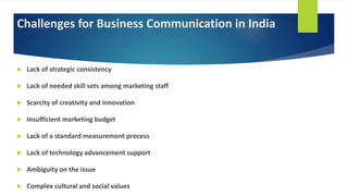 Challenges for Business Communication in India
 Lack of strategic consistency
 Lack of needed skill sets among marketing staff
 Scarcity of creativity and innovation
 Insufficient marketing budget
 Lack of a standard measurement process
 Lack of technology advancement support
 Ambiguity on the issue
 Complex cultural and social values
 