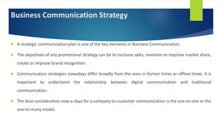 Business Communication Strategy
 A strategic communication plan is one of the key elements in Business Communication.
 The objectives of any promotional strategy can be to increase sales, maintain or improve market share,
create or improve brand recognition.
 Communication strategies nowadays differ broadly from the ones in former times or offline times. It is
important to understand the relationship between digital communication and traditional
communication.
 The best consideration now-a-days for a company-to-customer communication is the one-to-one or the
one-to-many model.
 
