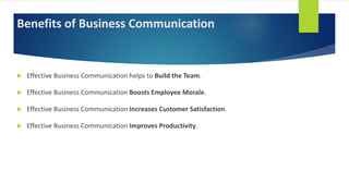 Benefits of Business Communication
 Effective Business Communication helps to Build the Team.
 Effective Business Communication Boosts Employee Morale.
 Effective Business Communication Increases Customer Satisfaction.
 Effective Business Communication Improves Productivity.
 