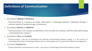 Definitions of Communication
 According to Webster’s Dictionary
“Communication is a process by which information is exchanged between individuals through a
common system of symbols & signs of behaviour”.
 According to Koontz and Weihrich
“Communication is the transfer of information from a sender to a receiver, with the information being
understood by the receiver”.
 According to Terry and Franklin,
“Communication is the art of developing and attaining understanding between people. It is the process of
exchanging information and feelings between two or more people and it is essential for effective management”.
 According to Murphy Et Al,
“Simply stated that, communication is a two – way process of exchanging information between people”.
 