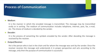Process of Communication
 Medium:
It is the manner in which the encoded message is transmitted. The message may be transmitted
orally or in writing. The medium of communication includes telephone, internet, post, fax, e-mail,
etc. The choice of medium is decided by the sender.
 Decoder:
It is the process of converting the symbols encoded by the sender. After decoding the message is
received by the receiver.
 Output/Receiver:
He is the person who is last in the chain and for whom the message was sent by the sender. Once the
receiver receives the message and understands it in proper perspective and acts according to the
message, only then the purpose of communication is successful.
 