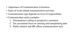 • Importance of Communication in business
• Types of work-related communication activities
• Communication type depends on level of responsibility
• Communication styles examples
1. Telemarketers calling to perspective customers
2. Tax accountant focus on entering and manipulating data
3. Public relation and HR officer communication style
 
