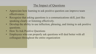 The Impact of Questions
• Appreciate how learning to ask positive question can improve team
effectiveness.
• Recognize that asking questions is a communications skill, just like
speaking clearly or listening effectively.
• Develop the ability to use inflection, phrasing, and timing to ask positive
questions.
• How To Ask Positive Questions
• Employees who can properly ask questions will deal better with all
colleagues throughout the entire organization
 
